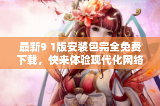 最新9 1版安装包完全免费下载，快来体验现代化网络世界