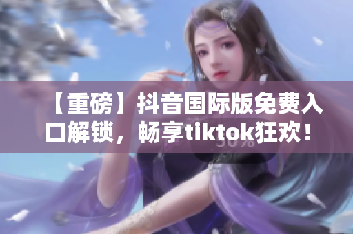 【重磅】抖音国际版免费入口解锁，畅享tiktok狂欢！