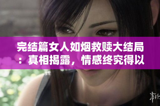 完结篇女人如烟救赎大结局：真相揭露，情感终究得以救赎！