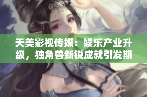 天美影视传媒：娱乐产业升级，独角兽新锐成就引发期待