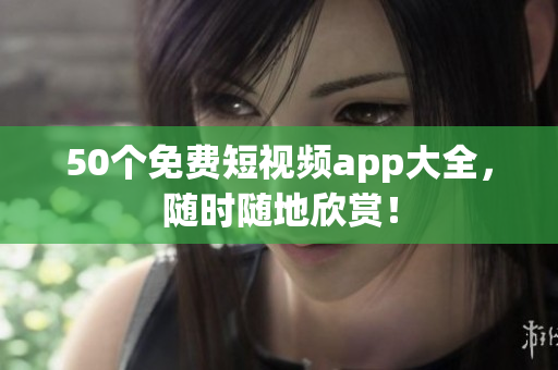 50个免费短视频app大全，随时随地欣赏！