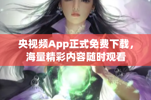 央视频App正式免费下载，海量精彩内容随时观看