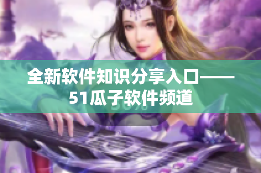 全新软件知识分享入口——51瓜子软件频道