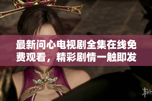 最新问心电视剧全集在线免费观看，精彩剧情一触即发