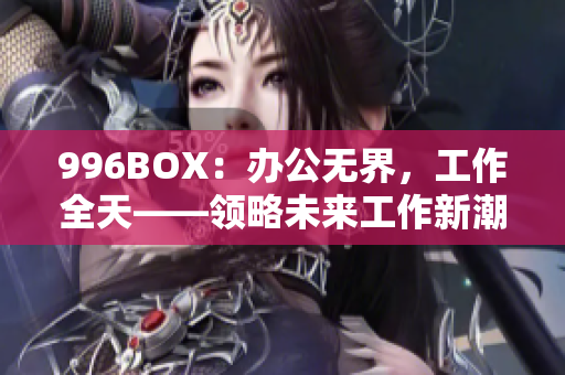 996BOX：办公无界，工作全天——领略未来工作新潮流