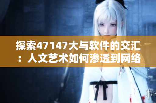 探索47147大与软件的交汇：人文艺术如何渗透到网络世界中