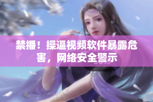 禁播！操逼视频软件暴露危害，网络安全警示