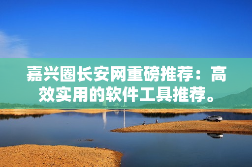嘉兴圈长安网重磅推荐：高效实用的软件工具推荐。