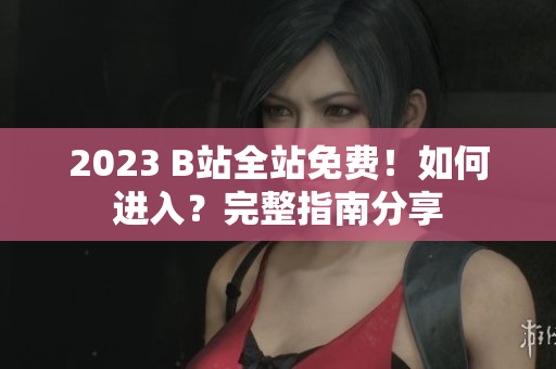 2023 B站全站免费！如何进入？完整指南分享