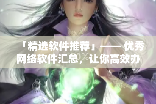 「精选软件推荐」—— 优秀网络软件汇总，让你高效办公、娱乐无忧