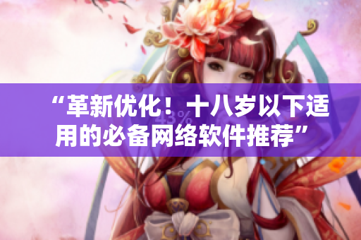 “革新优化！十八岁以下适用的必备网络软件推荐”