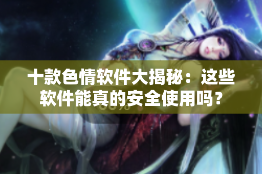 十款色情软件大揭秘：这些软件能真的安全使用吗？