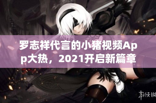 罗志祥代言的小猪视频App大热，2021开启新篇章