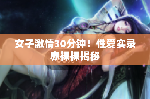 女子激情30分钟！性爱实录赤裸裸揭秘