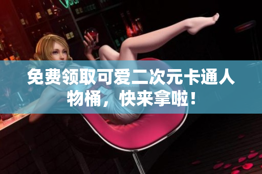免费领取可爱二次元卡通人物桶，快来拿啦！