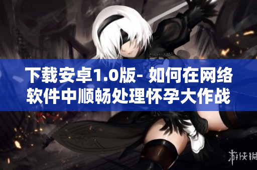 下载安卓1.0版- 如何在网络软件中顺畅处理怀孕大作战