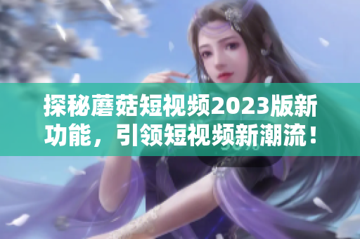 探秘蘑菇短视频2023版新功能，引领短视频新潮流！