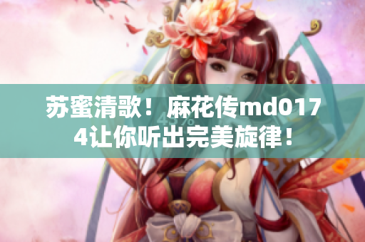 苏蜜清歌！麻花传md0174让你听出完美旋律！