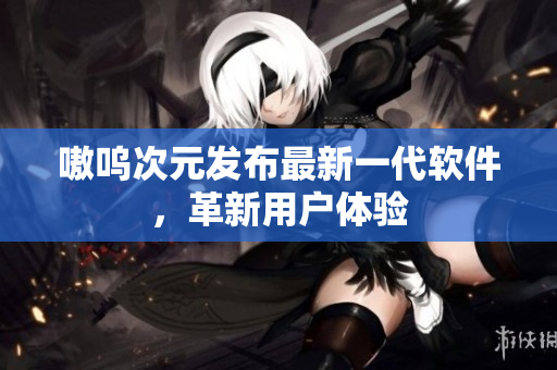 嗷呜次元发布最新一代软件，革新用户体验