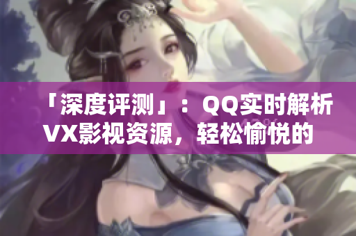 「深度评测」：QQ实时解析VX影视资源，轻松愉悦的观影之旅
