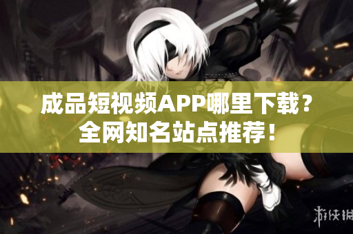成品短视频APP哪里下载？全网知名站点推荐！