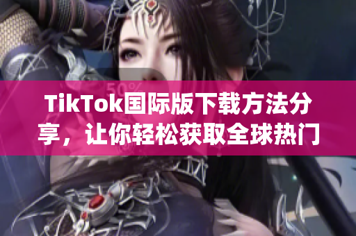 TikTok国际版下载方法分享，让你轻松获取全球热门短视频App