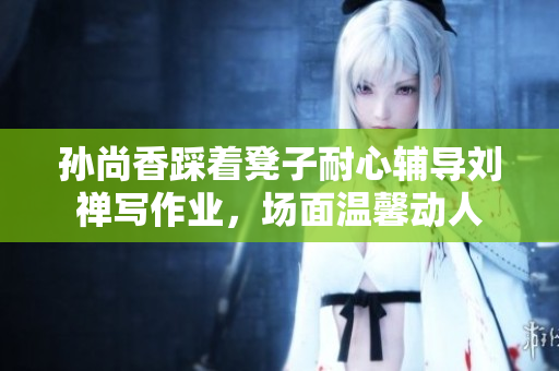 孙尚香踩着凳子耐心辅导刘禅写作业，场面温馨动人