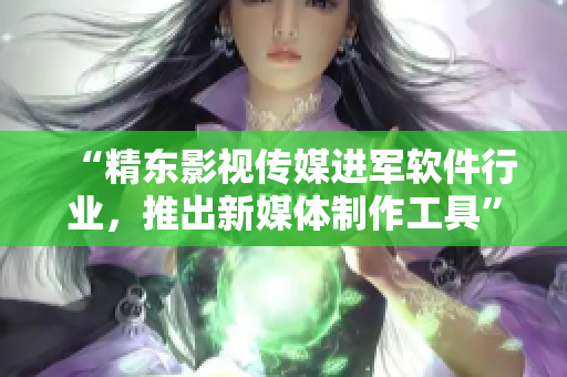 “精东影视传媒进军软件行业，推出新媒体制作工具”