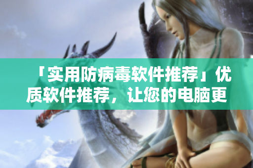 「实用防病毒软件推荐」优质软件推荐，让您的电脑更加安全！