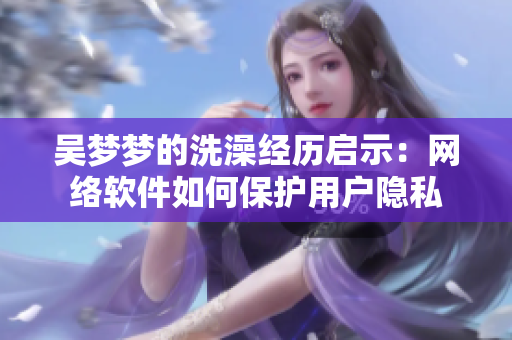 吴梦梦的洗澡经历启示：网络软件如何保护用户隐私