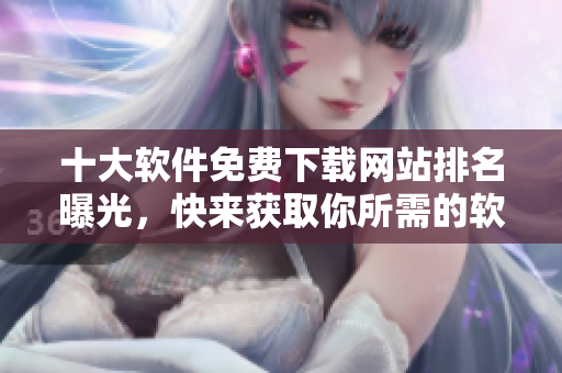 十大软件免费下载网站排名曝光，快来获取你所需的软件！