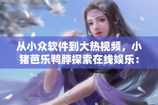 从小众软件到大热视频，小猪芭乐鸭脖探索在线娱乐：软件评测篇