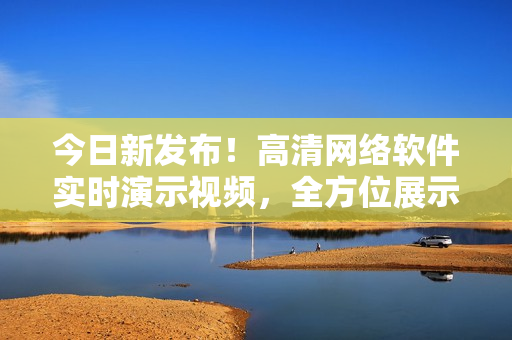 今日新发布！高清网络软件实时演示视频，全方位展示最新功能
