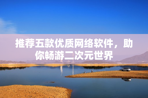 推荐五款优质网络软件，助你畅游二次元世界
