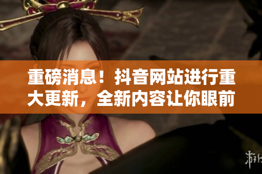 重磅消息！抖音网站进行重大更新，全新内容让你眼前一亮！