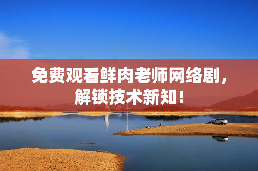 免费观看鲜肉老师网络剧，解锁技术新知！