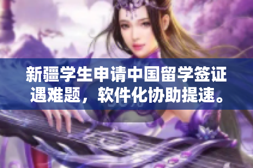 新疆学生申请中国留学签证遇难题，软件化协助提速。