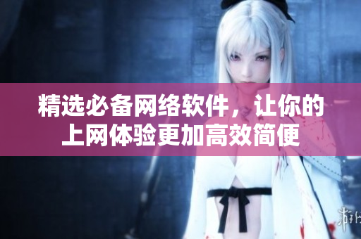 精选必备网络软件，让你的上网体验更加高效简便