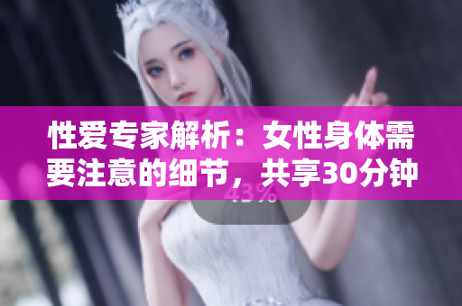 性爱专家解析：女性身体需要注意的细节，共享30分钟高潮！
