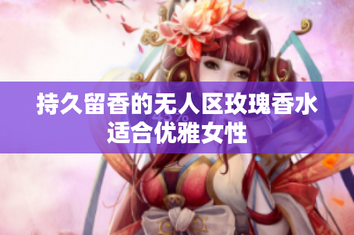 持久留香的无人区玫瑰香水适合优雅女性