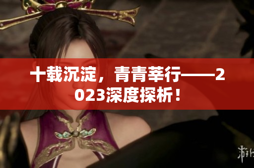 十载沉淀，青青莘行——2023深度探析！