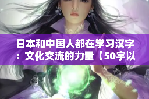 日本和中国人都在学习汉字：文化交流的力量【50字以内】