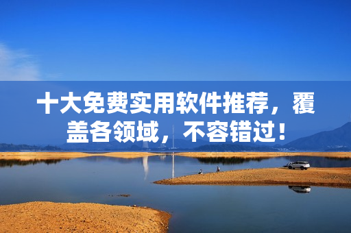 十大免费实用软件推荐，覆盖各领域，不容错过！