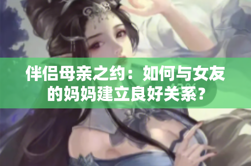 伴侣母亲之约：如何与女友的妈妈建立良好关系？
