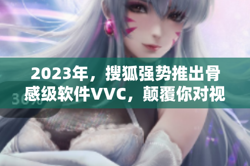 2023年，搜狐强势推出骨感级软件VVC，颠覆你对视频的认知！