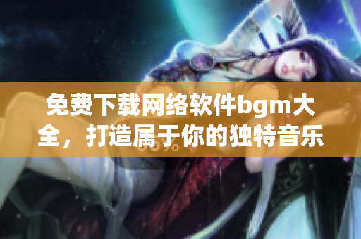 免费下载网络软件bgm大全，打造属于你的独特音乐库