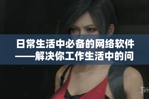日常生活中必备的网络软件——解决你工作生活中的问题