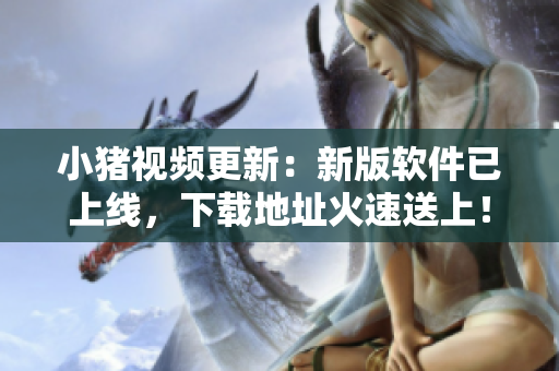 小猪视频更新：新版软件已上线，下载地址火速送上！