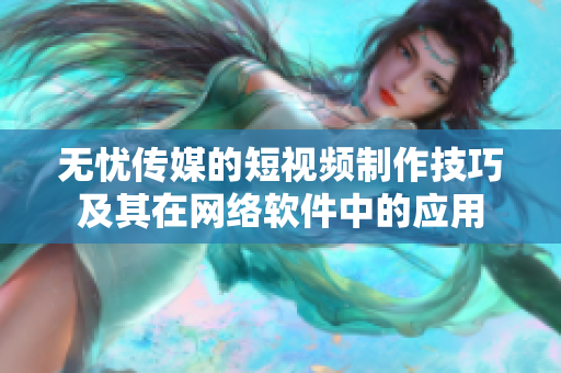 无忧传媒的短视频制作技巧及其在网络软件中的应用