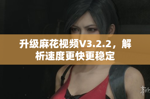 升级麻花视频V3.2.2，解析速度更快更稳定